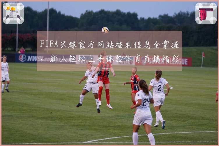 FIFA买球官方网站福利信息全掌握，新人轻松上手体验体育直播精彩