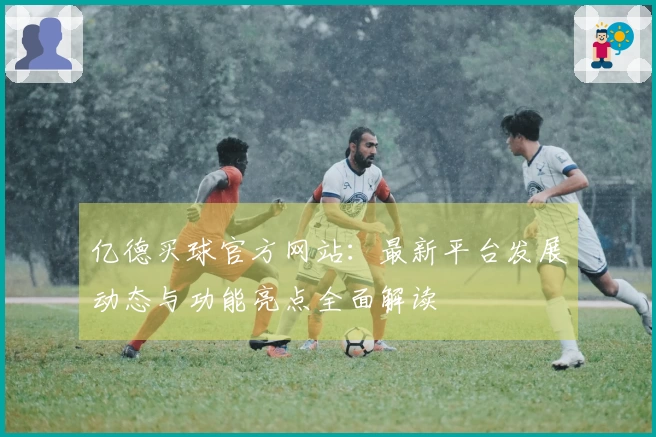 亿德买球官方网站：最新平台发展动态与功能亮点全面解读
