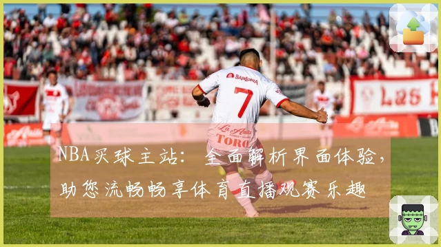 NBA买球主站：全面解析界面体验，助您流畅畅享体育直播观赛乐趣