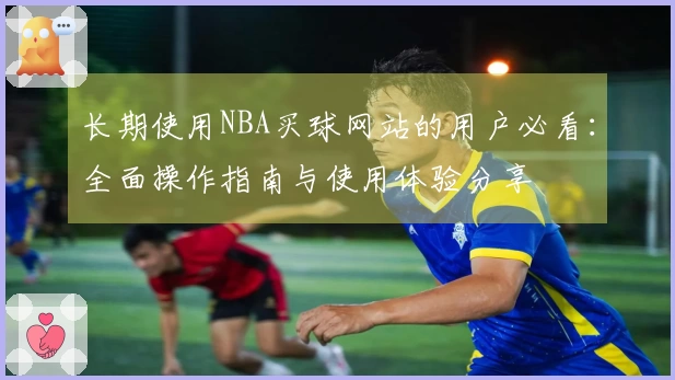 长期使用NBA买球网站的用户必看：全面操作指南与使用体验分享